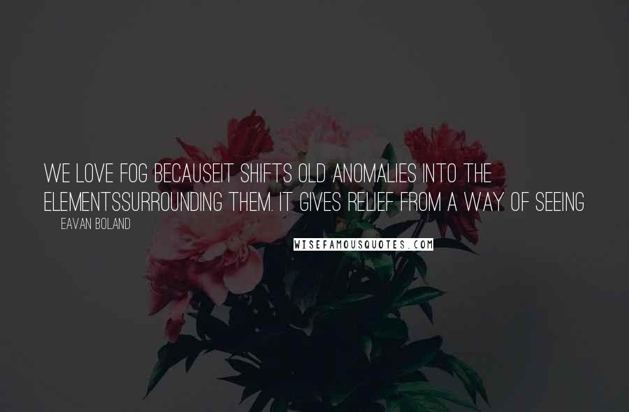 Eavan Boland Quotes: We love fog becauseit shifts old anomalies into the elementssurrounding them. It gives relief from a way of seeing