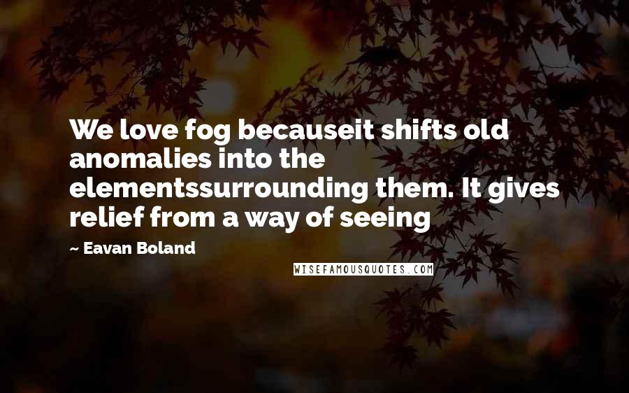 Eavan Boland Quotes: We love fog becauseit shifts old anomalies into the elementssurrounding them. It gives relief from a way of seeing