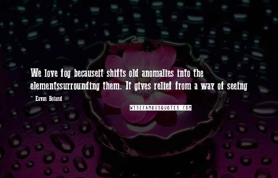 Eavan Boland Quotes: We love fog becauseit shifts old anomalies into the elementssurrounding them. It gives relief from a way of seeing