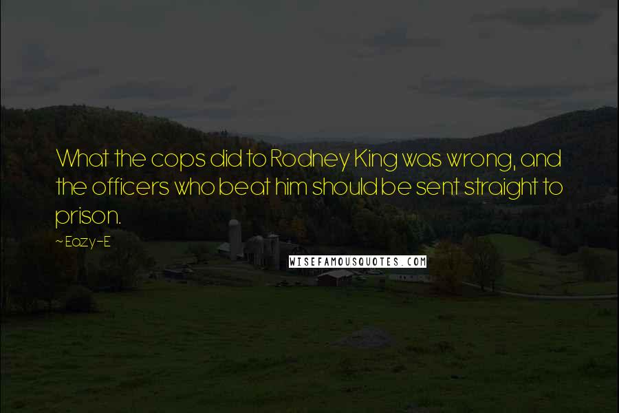 Eazy-E Quotes: What the cops did to Rodney King was wrong, and the officers who beat him should be sent straight to prison.