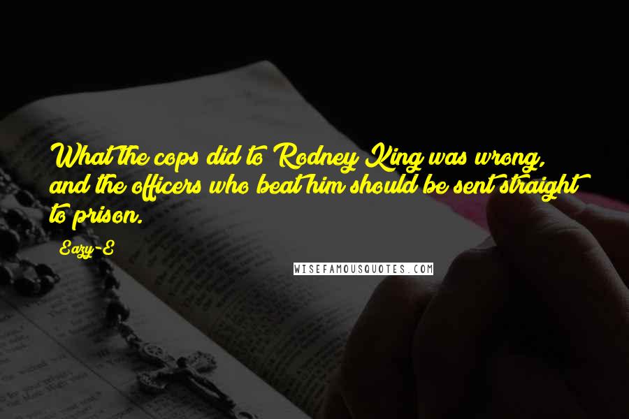 Eazy-E Quotes: What the cops did to Rodney King was wrong, and the officers who beat him should be sent straight to prison.