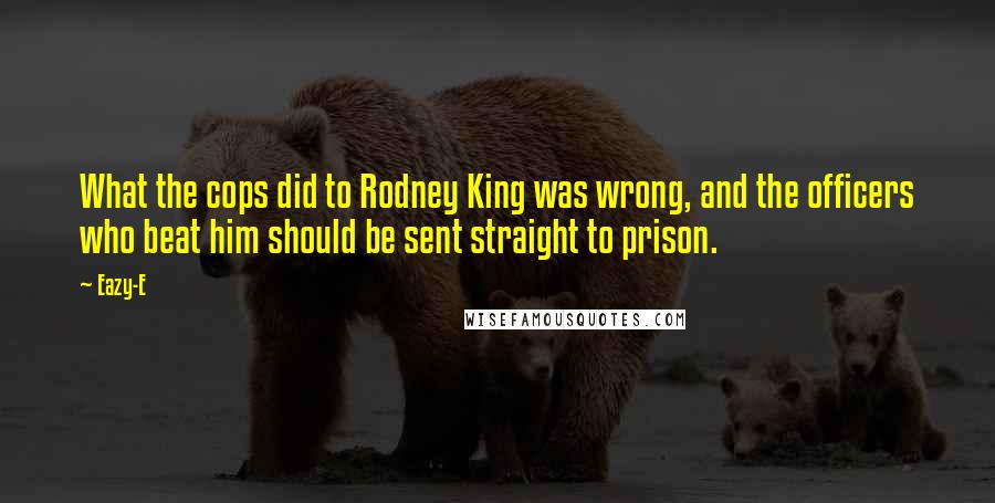 Eazy-E Quotes: What the cops did to Rodney King was wrong, and the officers who beat him should be sent straight to prison.