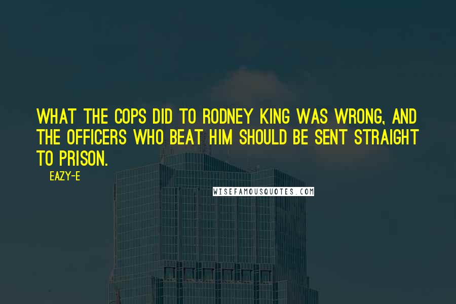 Eazy-E Quotes: What the cops did to Rodney King was wrong, and the officers who beat him should be sent straight to prison.