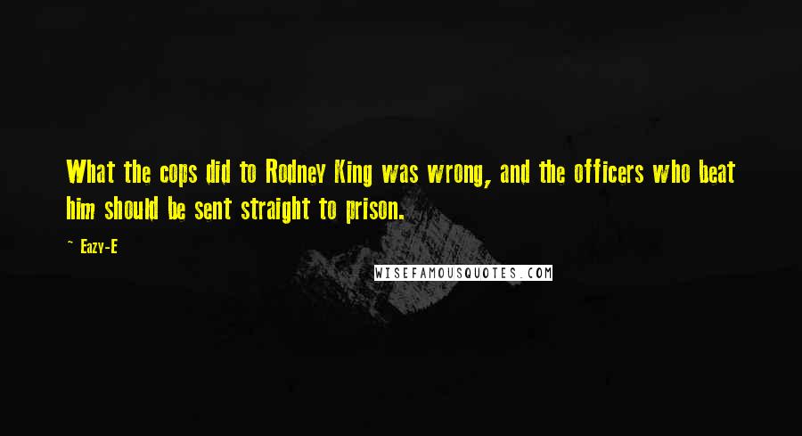 Eazy-E Quotes: What the cops did to Rodney King was wrong, and the officers who beat him should be sent straight to prison.