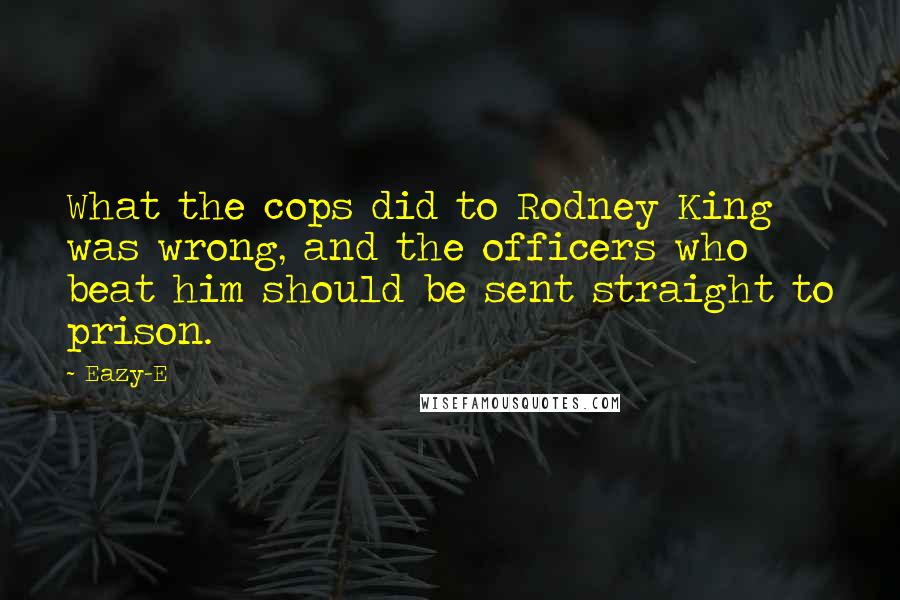 Eazy-E Quotes: What the cops did to Rodney King was wrong, and the officers who beat him should be sent straight to prison.
