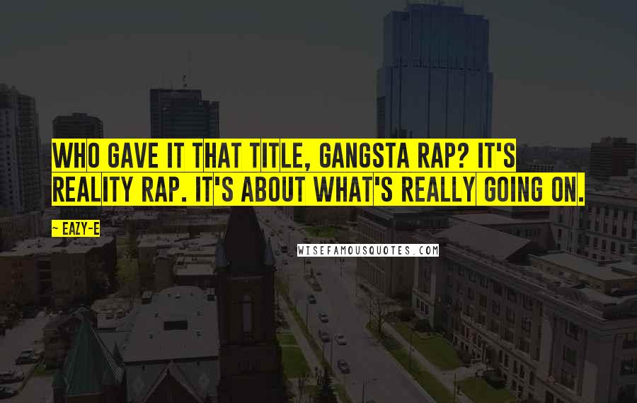 Eazy-E Quotes: Who gave it that title, gangsta rap? It's reality rap. It's about what's really going on.