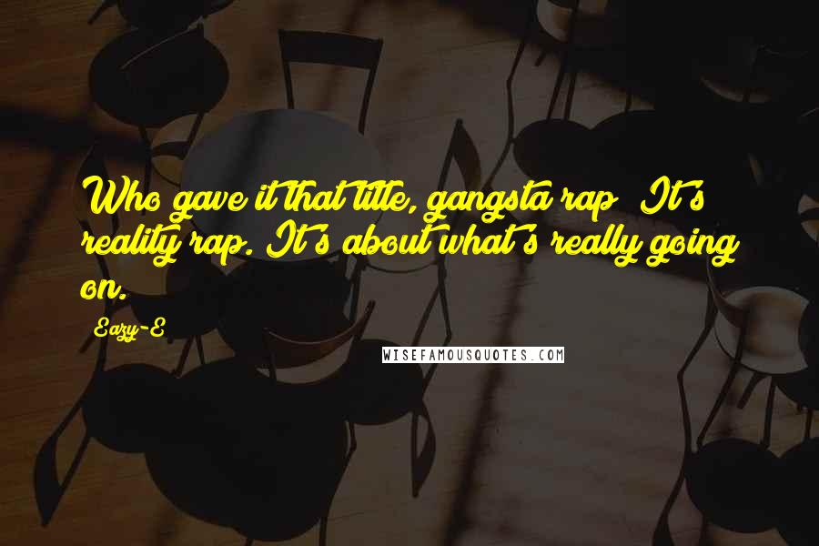 Eazy-E Quotes: Who gave it that title, gangsta rap? It's reality rap. It's about what's really going on.