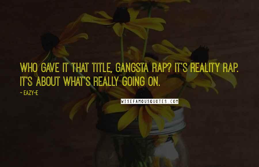 Eazy-E Quotes: Who gave it that title, gangsta rap? It's reality rap. It's about what's really going on.