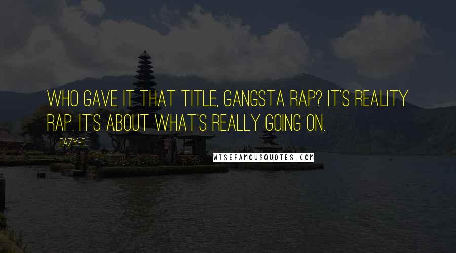 Eazy-E Quotes: Who gave it that title, gangsta rap? It's reality rap. It's about what's really going on.