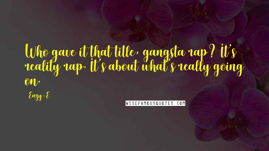 Eazy-E Quotes: Who gave it that title, gangsta rap? It's reality rap. It's about what's really going on.