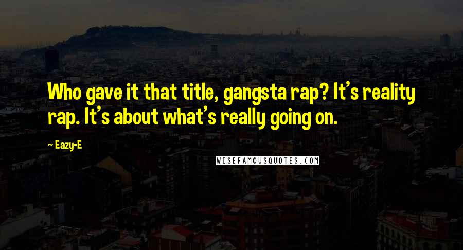 Eazy-E Quotes: Who gave it that title, gangsta rap? It's reality rap. It's about what's really going on.