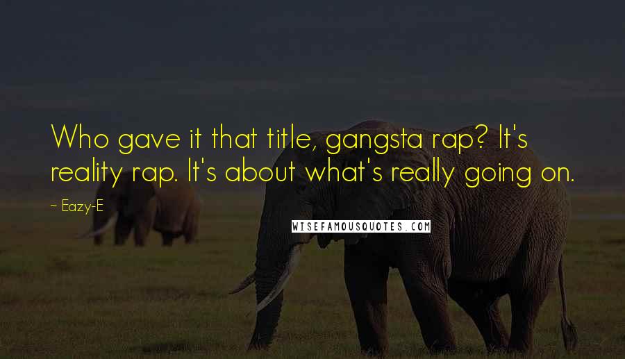 Eazy-E Quotes: Who gave it that title, gangsta rap? It's reality rap. It's about what's really going on.