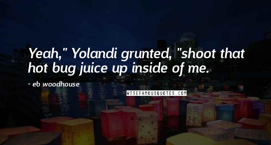 Eb Woodhouse Quotes: Yeah," Yolandi grunted, "shoot that hot bug juice up inside of me.