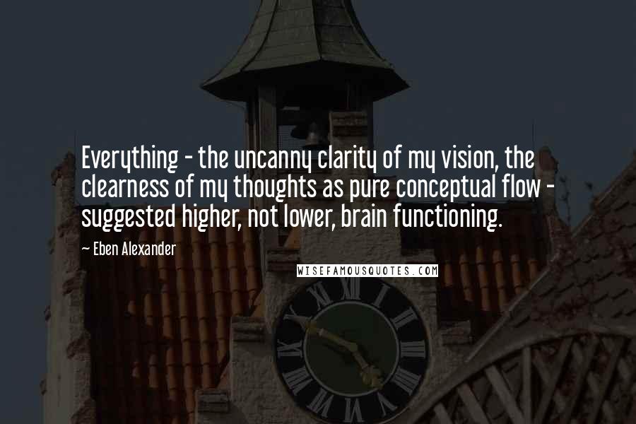 Eben Alexander Quotes: Everything - the uncanny clarity of my vision, the clearness of my thoughts as pure conceptual flow - suggested higher, not lower, brain functioning.