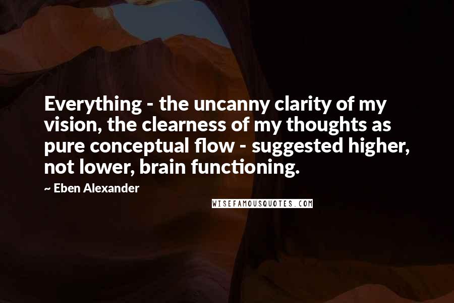 Eben Alexander Quotes: Everything - the uncanny clarity of my vision, the clearness of my thoughts as pure conceptual flow - suggested higher, not lower, brain functioning.