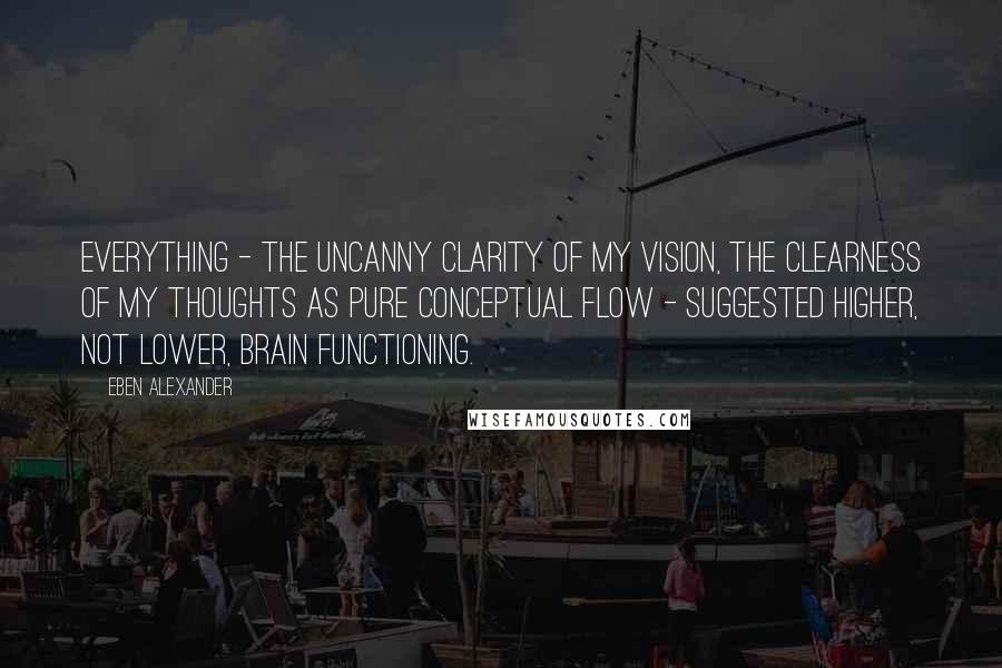 Eben Alexander Quotes: Everything - the uncanny clarity of my vision, the clearness of my thoughts as pure conceptual flow - suggested higher, not lower, brain functioning.