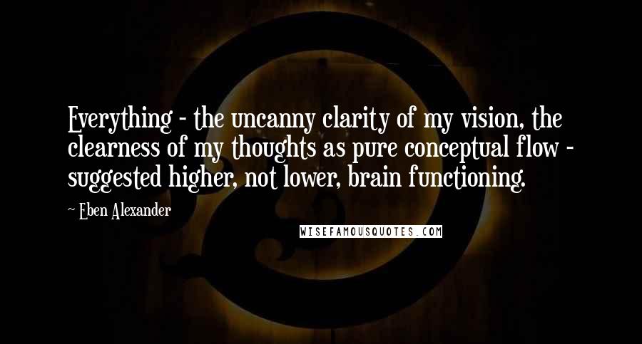 Eben Alexander Quotes: Everything - the uncanny clarity of my vision, the clearness of my thoughts as pure conceptual flow - suggested higher, not lower, brain functioning.