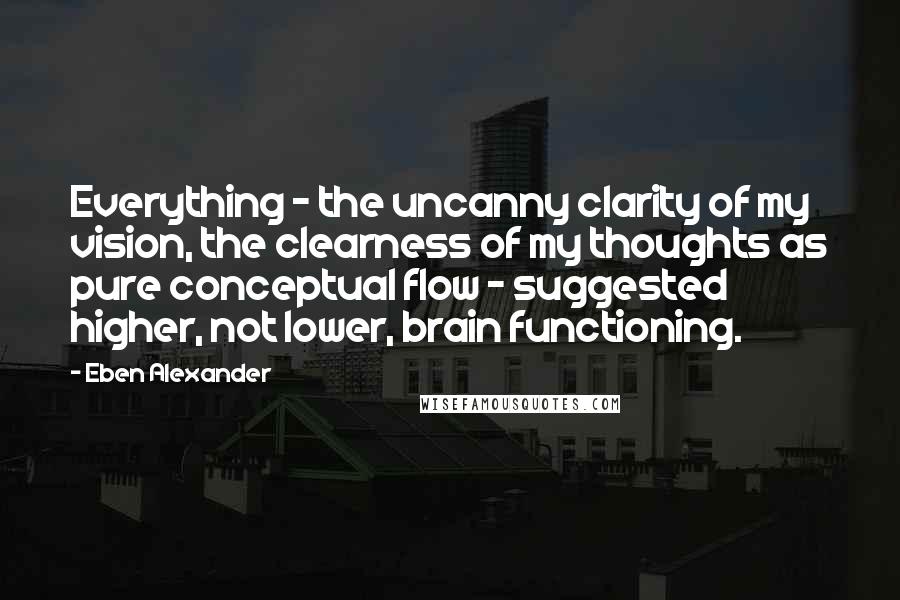 Eben Alexander Quotes: Everything - the uncanny clarity of my vision, the clearness of my thoughts as pure conceptual flow - suggested higher, not lower, brain functioning.