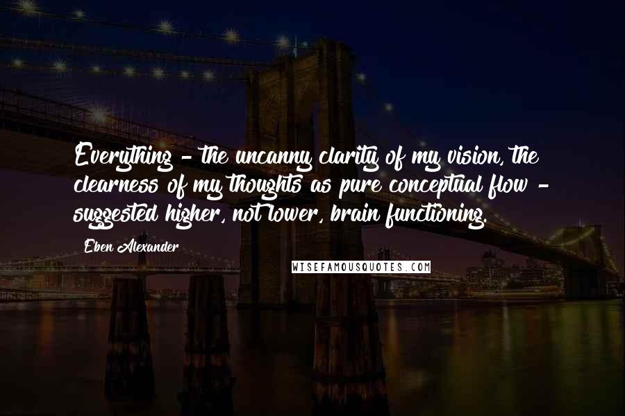 Eben Alexander Quotes: Everything - the uncanny clarity of my vision, the clearness of my thoughts as pure conceptual flow - suggested higher, not lower, brain functioning.