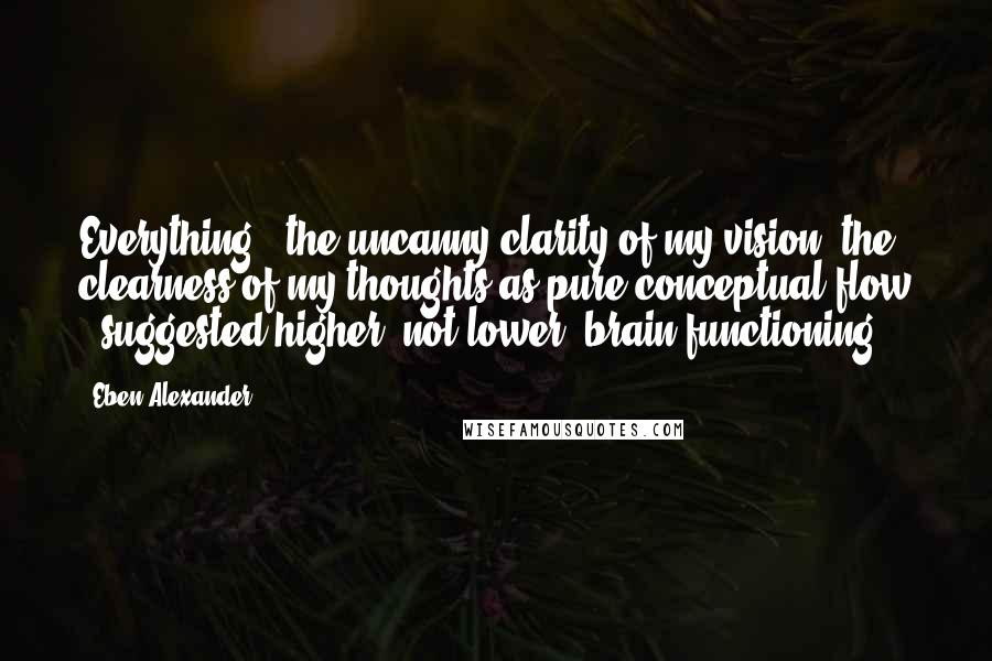 Eben Alexander Quotes: Everything - the uncanny clarity of my vision, the clearness of my thoughts as pure conceptual flow - suggested higher, not lower, brain functioning.