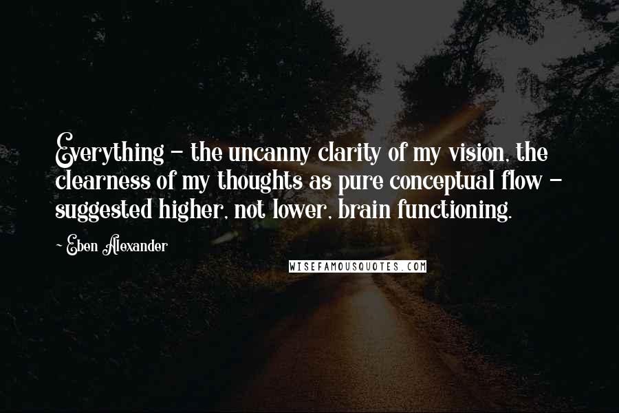 Eben Alexander Quotes: Everything - the uncanny clarity of my vision, the clearness of my thoughts as pure conceptual flow - suggested higher, not lower, brain functioning.