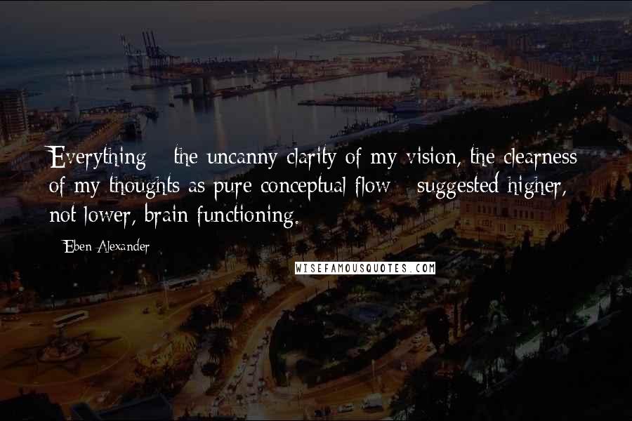 Eben Alexander Quotes: Everything - the uncanny clarity of my vision, the clearness of my thoughts as pure conceptual flow - suggested higher, not lower, brain functioning.