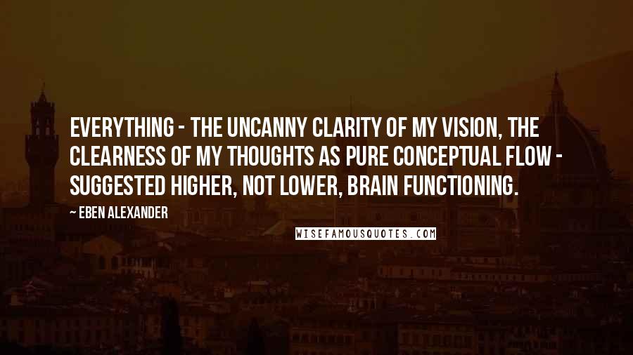 Eben Alexander Quotes: Everything - the uncanny clarity of my vision, the clearness of my thoughts as pure conceptual flow - suggested higher, not lower, brain functioning.