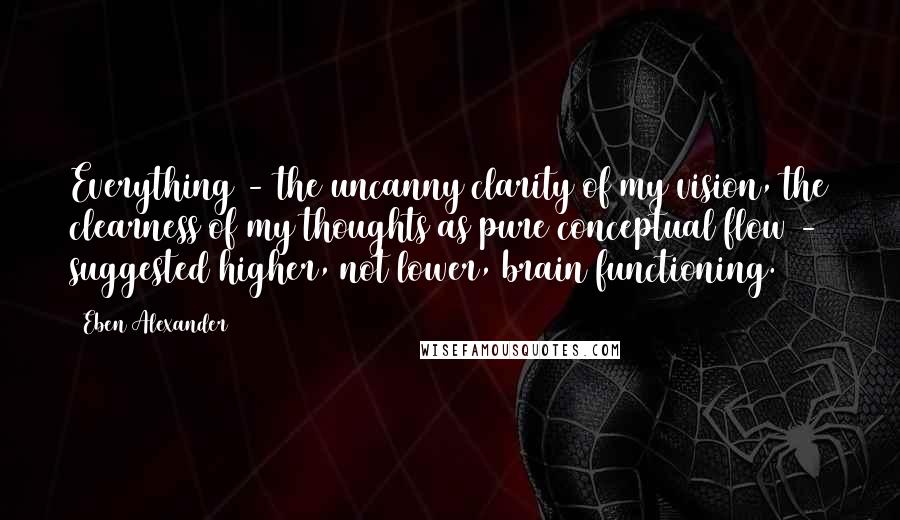 Eben Alexander Quotes: Everything - the uncanny clarity of my vision, the clearness of my thoughts as pure conceptual flow - suggested higher, not lower, brain functioning.