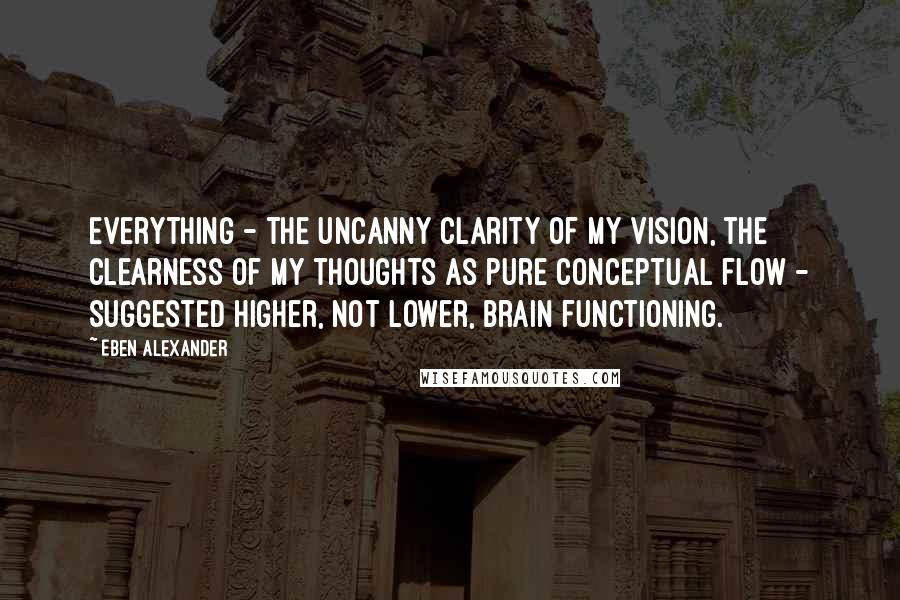 Eben Alexander Quotes: Everything - the uncanny clarity of my vision, the clearness of my thoughts as pure conceptual flow - suggested higher, not lower, brain functioning.