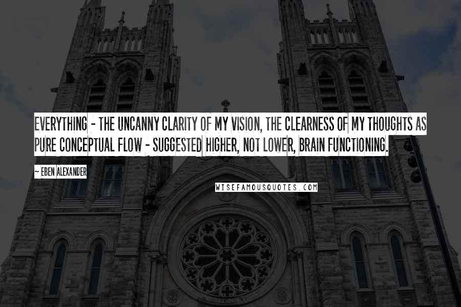 Eben Alexander Quotes: Everything - the uncanny clarity of my vision, the clearness of my thoughts as pure conceptual flow - suggested higher, not lower, brain functioning.