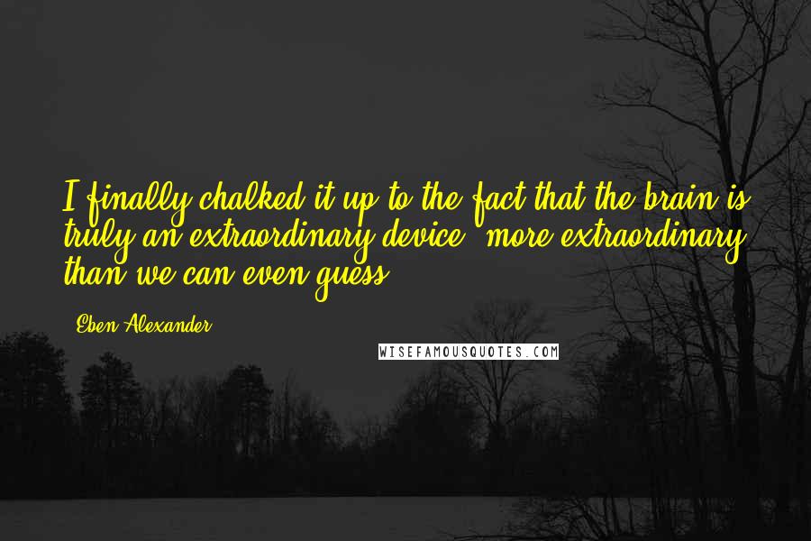Eben Alexander Quotes: I finally chalked it up to the fact that the brain is truly an extraordinary device: more extraordinary than we can even guess.