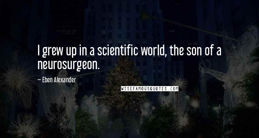 Eben Alexander Quotes: I grew up in a scientific world, the son of a neurosurgeon.