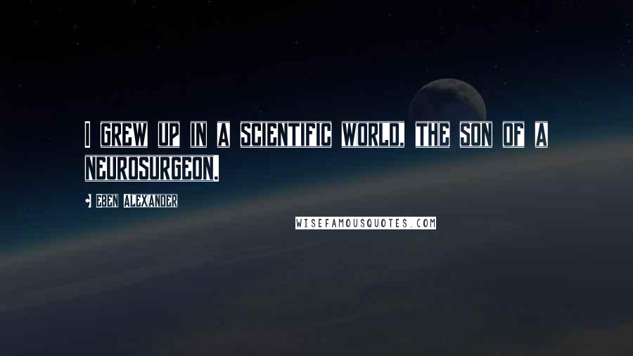 Eben Alexander Quotes: I grew up in a scientific world, the son of a neurosurgeon.