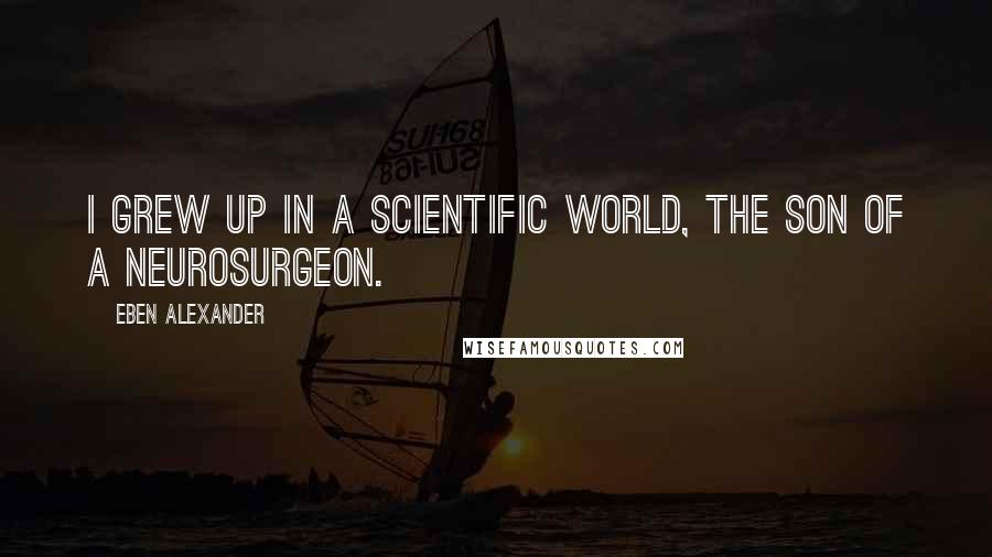 Eben Alexander Quotes: I grew up in a scientific world, the son of a neurosurgeon.