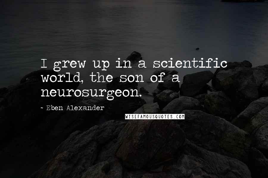 Eben Alexander Quotes: I grew up in a scientific world, the son of a neurosurgeon.