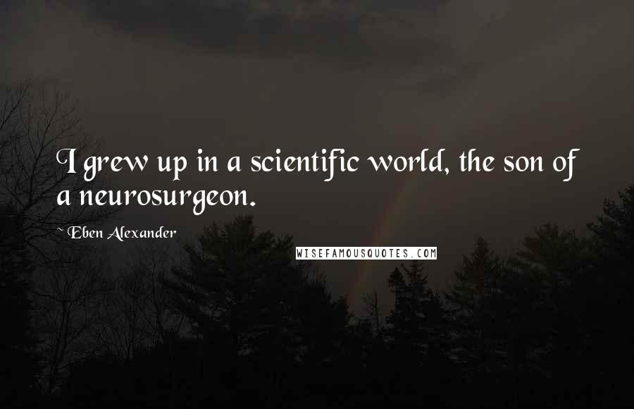 Eben Alexander Quotes: I grew up in a scientific world, the son of a neurosurgeon.