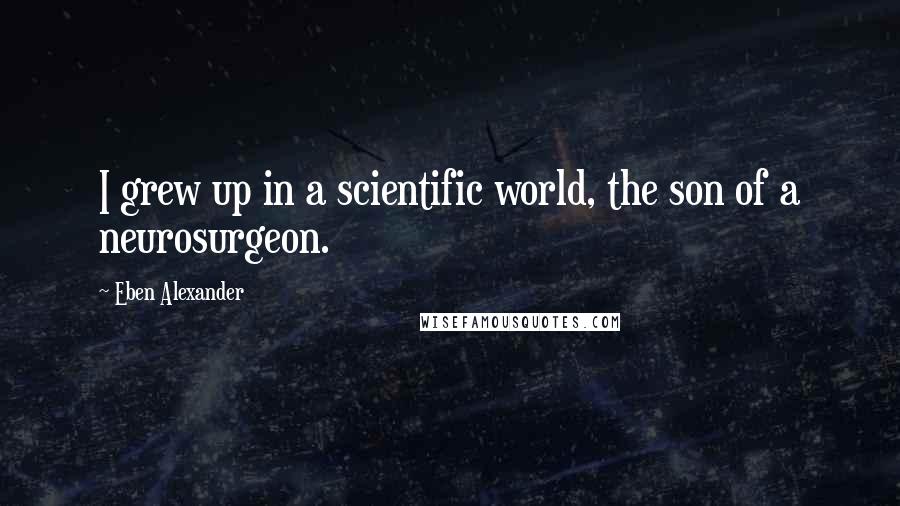 Eben Alexander Quotes: I grew up in a scientific world, the son of a neurosurgeon.