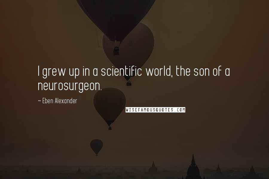 Eben Alexander Quotes: I grew up in a scientific world, the son of a neurosurgeon.