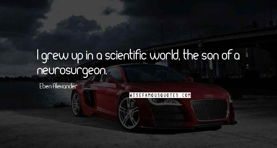 Eben Alexander Quotes: I grew up in a scientific world, the son of a neurosurgeon.