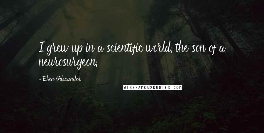 Eben Alexander Quotes: I grew up in a scientific world, the son of a neurosurgeon.