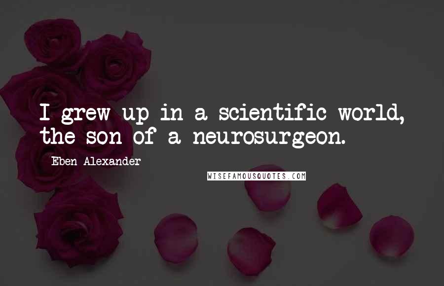 Eben Alexander Quotes: I grew up in a scientific world, the son of a neurosurgeon.