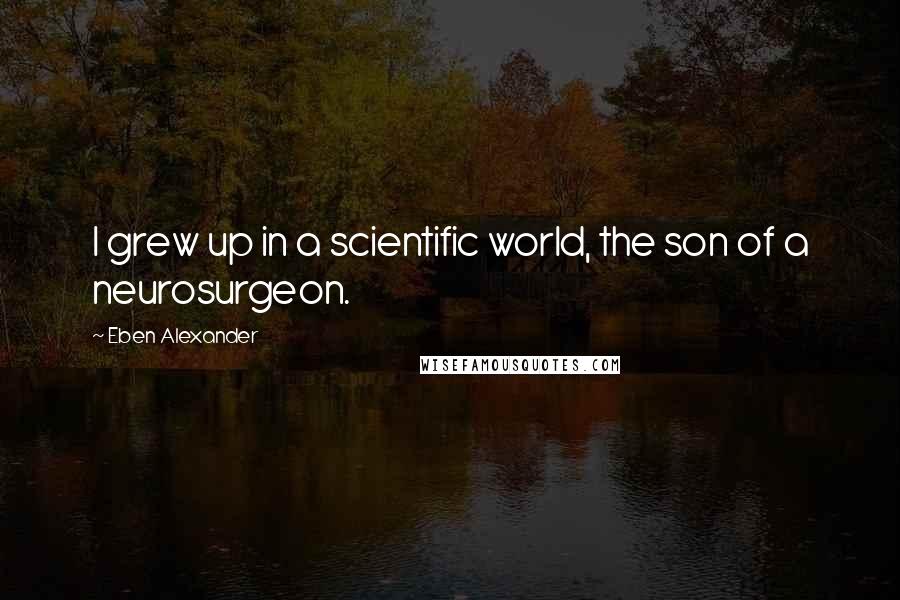 Eben Alexander Quotes: I grew up in a scientific world, the son of a neurosurgeon.