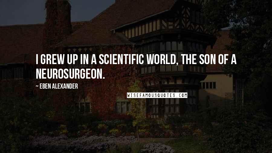 Eben Alexander Quotes: I grew up in a scientific world, the son of a neurosurgeon.