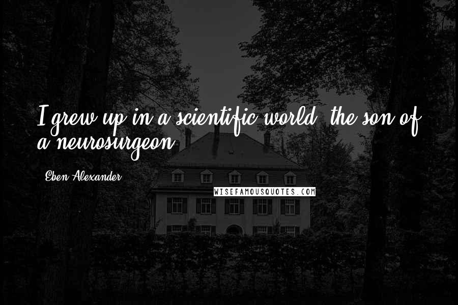 Eben Alexander Quotes: I grew up in a scientific world, the son of a neurosurgeon.