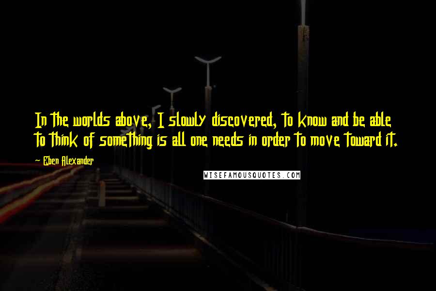 Eben Alexander Quotes: In the worlds above, I slowly discovered, to know and be able to think of something is all one needs in order to move toward it.