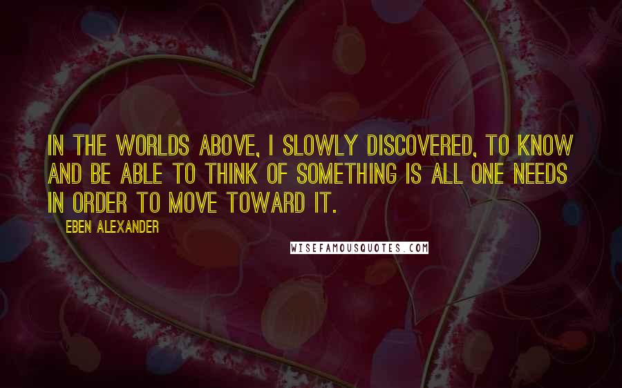 Eben Alexander Quotes: In the worlds above, I slowly discovered, to know and be able to think of something is all one needs in order to move toward it.