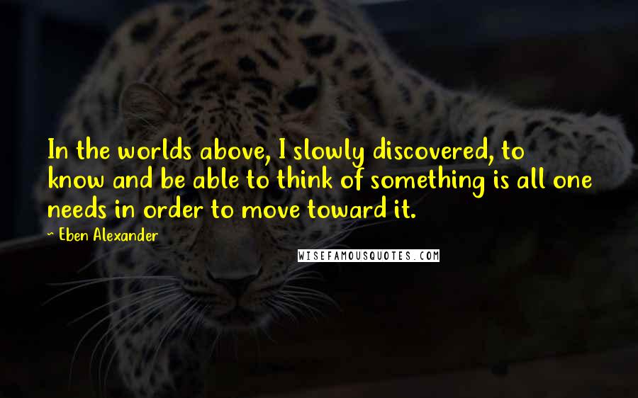 Eben Alexander Quotes: In the worlds above, I slowly discovered, to know and be able to think of something is all one needs in order to move toward it.