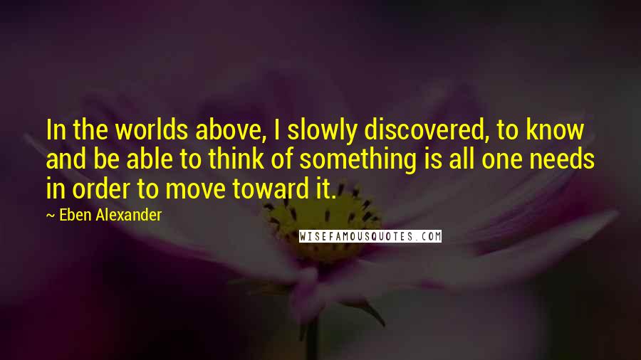 Eben Alexander Quotes: In the worlds above, I slowly discovered, to know and be able to think of something is all one needs in order to move toward it.