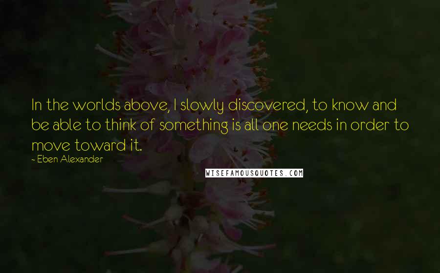 Eben Alexander Quotes: In the worlds above, I slowly discovered, to know and be able to think of something is all one needs in order to move toward it.
