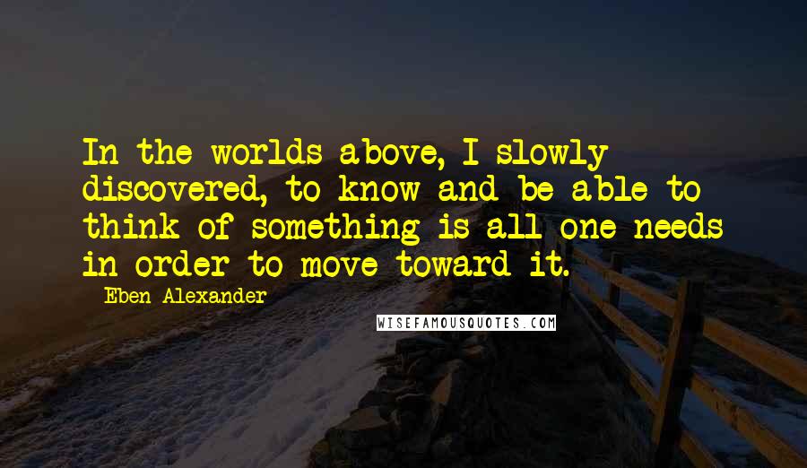 Eben Alexander Quotes: In the worlds above, I slowly discovered, to know and be able to think of something is all one needs in order to move toward it.